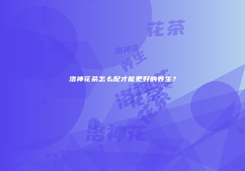 洛神花茶怎么配才能更好的养生？