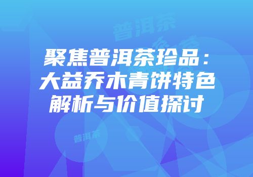 聚焦普洱茶珍品：大益乔木青饼特色解析与价值探讨