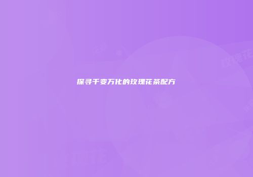 探寻千变万化的玫瑰花茶配方
