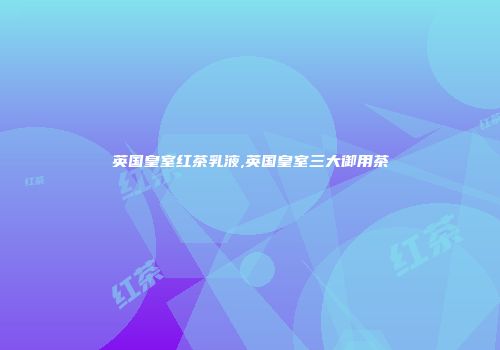 英国皇室红茶乳液,英国皇室三大御用茶