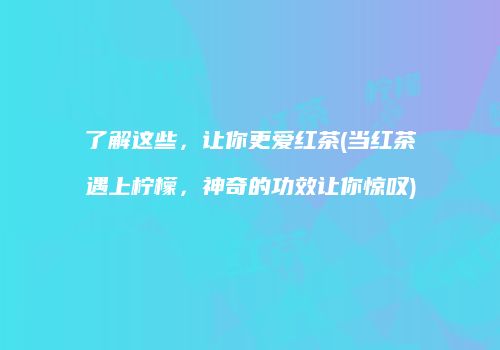 了解这些，让你更爱红茶(当红茶遇上柠檬，神奇的功效让你惊叹)