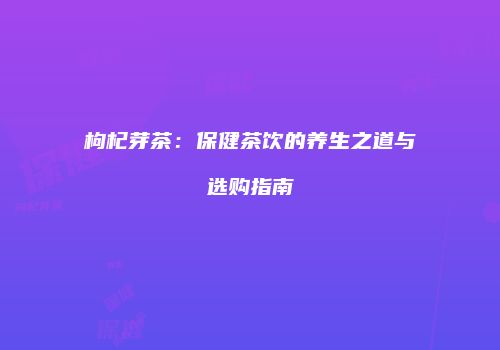 枸杞芽茶：保健茶饮的养生之道与选购指南