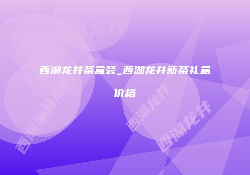 西湖龙井茶盒装_西湖龙井新茶礼盒价格