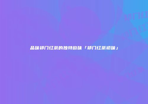 品味祁门红茶的独特韵味「祁门红茶初味」