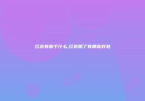 红茶有助于什么,红茶喝了有哪些好处