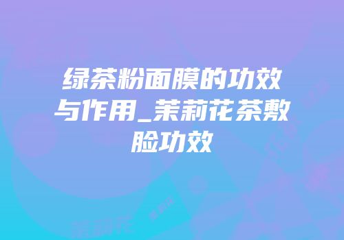 绿茶粉面膜的功效与作用_茉莉花茶敷脸功效