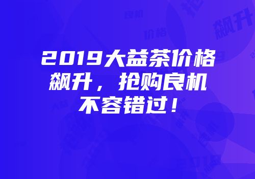 2019大益茶价格飙升，抢购良机不容错过！