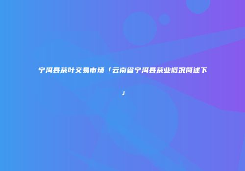 宁洱县茶叶交易市场「云南省宁洱县茶业概况简述下」