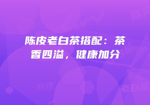陈皮老白茶搭配：茶香四溢，健康加分