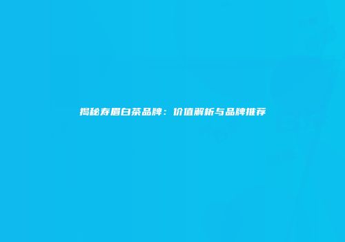 揭秘寿眉白茶品牌：价值解析与品牌推荐