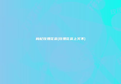 枸杞玫瑰花茶(玫瑰花茶上火不)