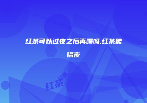 红茶可以过夜之后再喝吗,红茶能隔夜