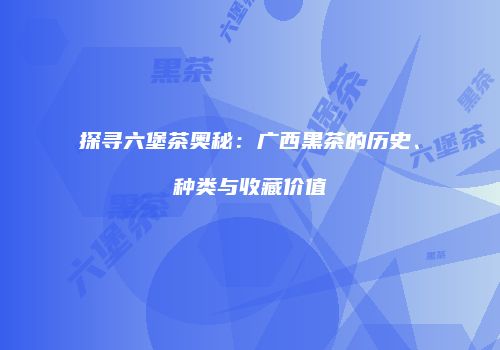 探寻六堡茶奥秘：广西黑茶的历史、种类与收藏价值