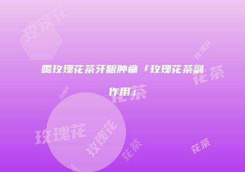 喝玫瑰花茶牙龈肿痛「玫瑰花茶副作用」