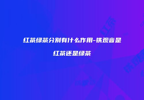 红茶绿茶分别有什么作用-铁观音是红茶还是绿茶