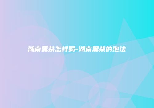 湖南黑茶怎样喝-湖南黑茶的泡法