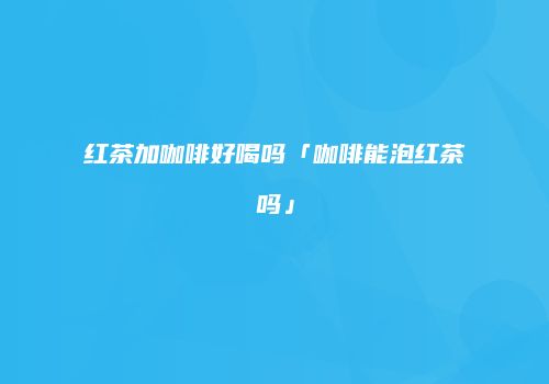 红茶加咖啡好喝吗「咖啡能泡红茶吗」