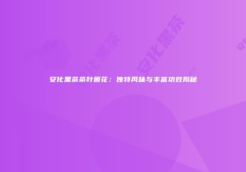 安化黑茶茶叶菌花：独特风味与丰富功效揭秘