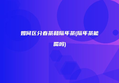 如何区分春茶和隔年茶(隔年茶能喝吗)