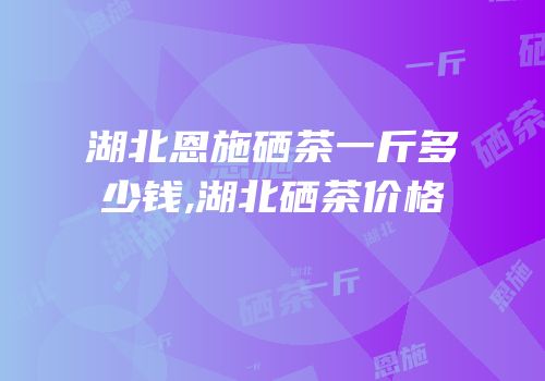 湖北恩施硒茶一斤多少钱,湖北硒茶价格