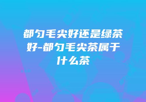 都匀毛尖好还是绿茶好-都匀毛尖茶属于什么茶