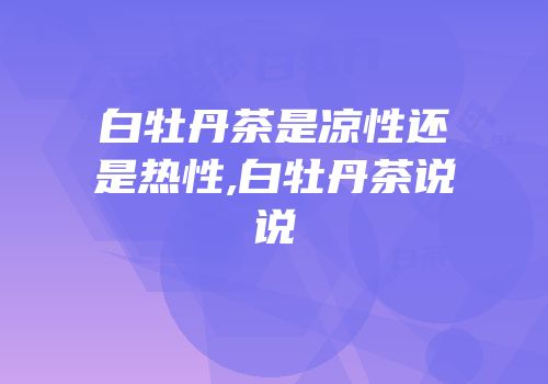 白牡丹茶是凉性还是热性,白牡丹茶说说