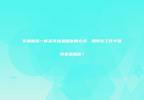 亲情就像一杯茶可以温暖你的心灵，如何在工作中保持家庭和谐？