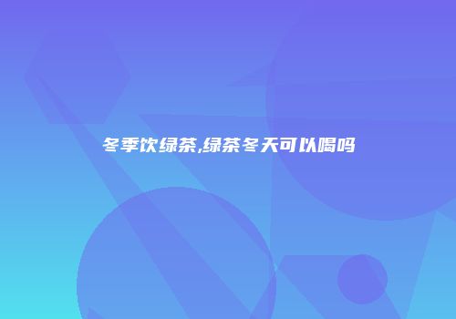 冬季饮绿茶,绿茶冬天可以喝吗