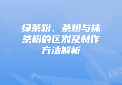 绿茶粉、茶粉与抹茶粉的区别及制作方法解析