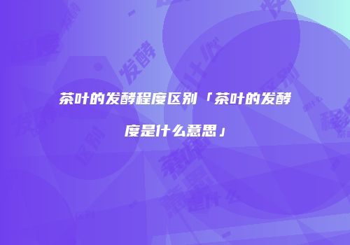 茶叶的发酵程度区别「茶叶的发酵度是什么意思」