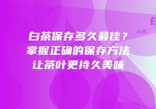 白茶保存多久最佳？掌握正确的保存方法让茶叶更持久美味