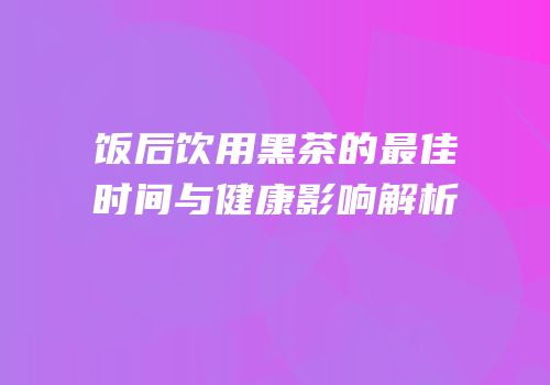 饭后饮用黑茶的最佳时间与健康影响解析