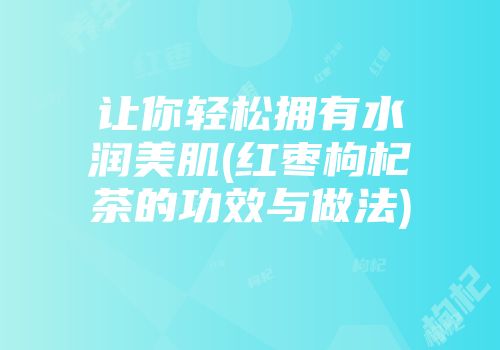 让你轻松拥有水润美肌(红枣枸杞茶的功效与做法)