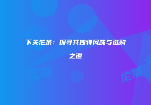 下关沱茶：探寻其独特风味与选购之道