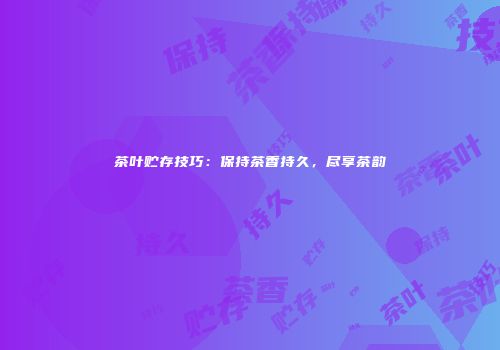 茶叶贮存技巧：保持茶香持久，尽享茶韵