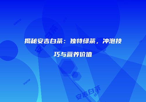 揭秘安吉白茶：独特绿茶，冲泡技巧与营养价值