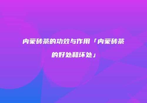 内蒙砖茶的功效与作用「内蒙砖茶的好处和坏处」