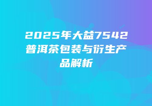 2025年大益7542普洱茶包装与衍生产品解析