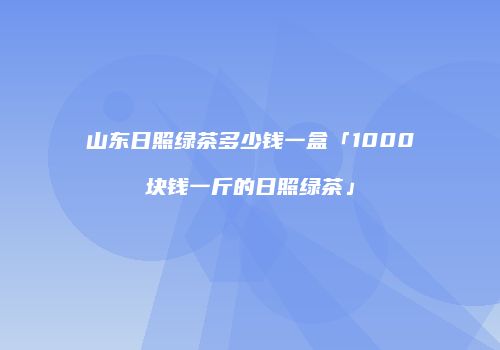 山东日照绿茶多少钱一盒「1000块钱一斤的日照绿茶」