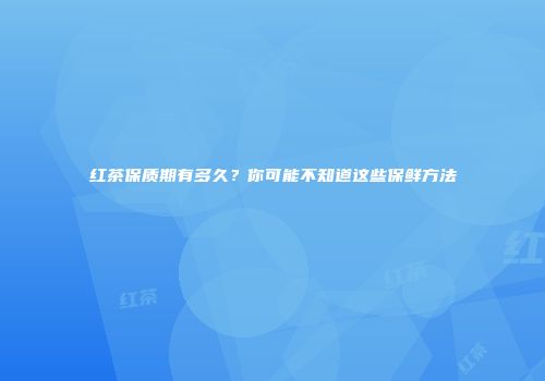 红茶保质期有多久？你可能不知道这些保鲜方法