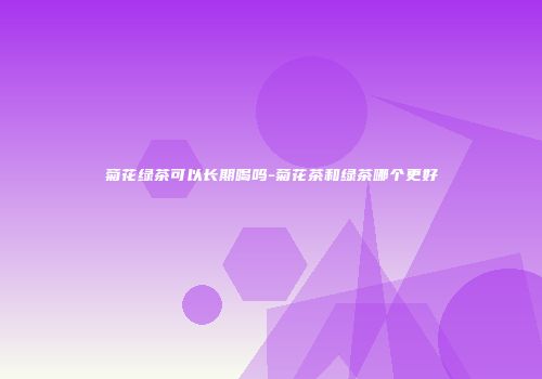 菊花绿茶可以长期喝吗-菊花茶和绿茶哪个更好