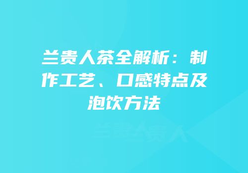 兰贵人茶全解析：制作工艺、口感特点及泡饮方法