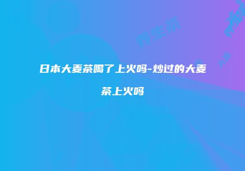 日本大麦茶喝了上火吗-炒过的大麦茶上火吗