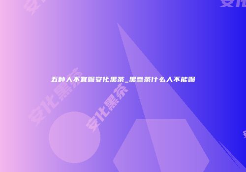 五种人不宜喝安化黑茶_黑参茶什么人不能喝