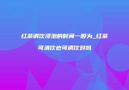 红茶调饮浸泡的时间一般为_红茶可清饮也可调饮对吗