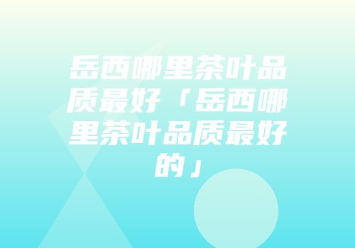 岳西哪里茶叶品质最好「岳西哪里茶叶品质最好的」