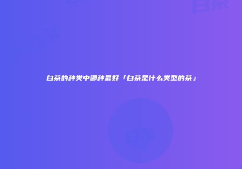 白茶的种类中哪种最好「白茶是什么类型的茶」