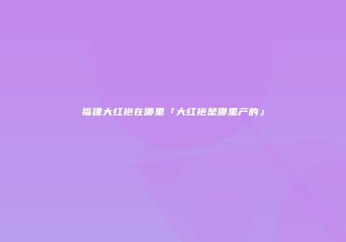 福建大红袍在哪里「大红袍是哪里产的」