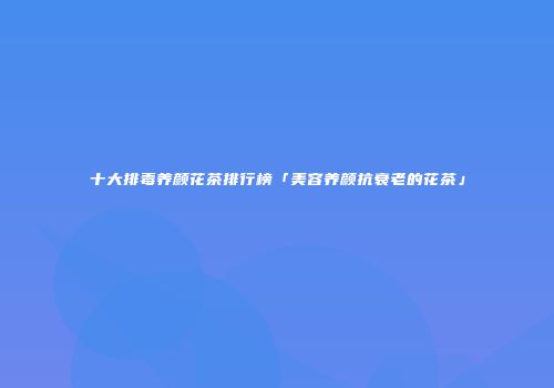 十大排毒养颜花茶排行榜「美容养颜抗衰老的花茶」
