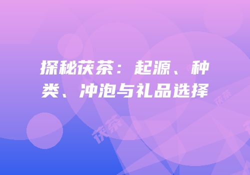 探秘茯茶：起源、种类、冲泡与礼品选择